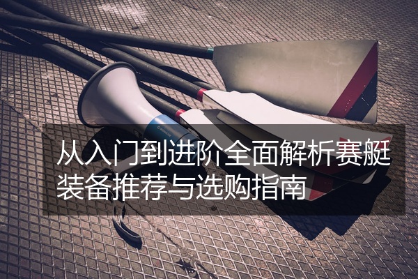 从入门到进阶全面解析赛艇装备推荐与选购指南