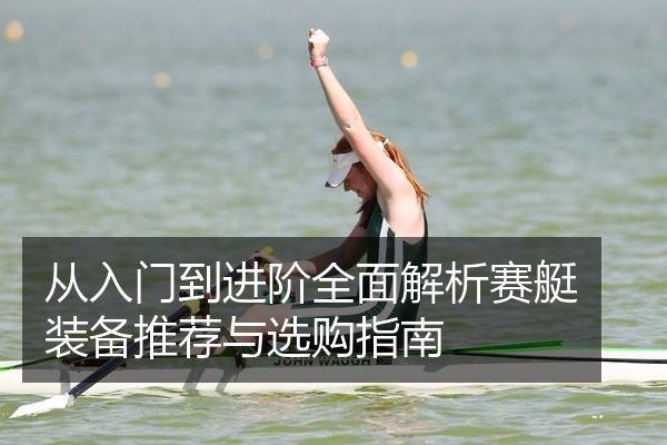 从入门到进阶全面解析赛艇装备推荐与选购指南