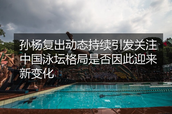 孙杨复出动态持续引发关注中国泳坛格局是否因此迎来新变化