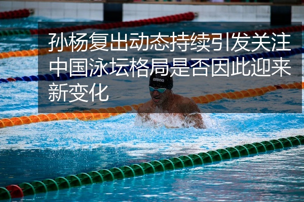 孙杨复出动态持续引发关注中国泳坛格局是否因此迎来新变化
