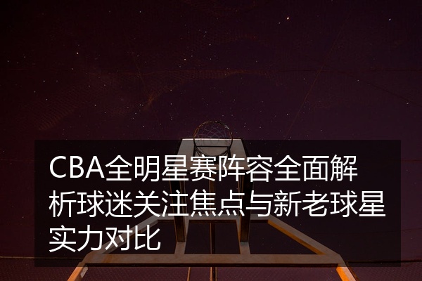 CBA全明星赛阵容全面解析球迷关注焦点与新老球星实力对比