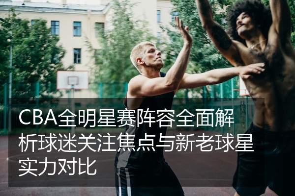 CBA全明星赛阵容全面解析球迷关注焦点与新老球星实力对比
