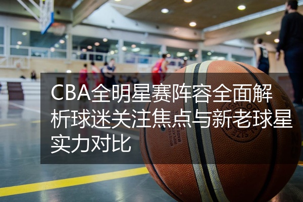 CBA全明星赛阵容全面解析球迷关注焦点与新老球星实力对比