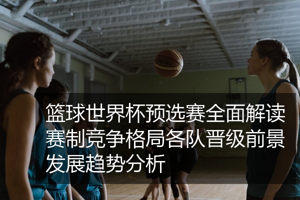 篮球世界杯预选赛全面解读赛制竞争格局各队晋级前景发展趋势分析