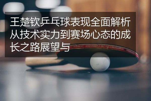 王楚钦乒乓球表现全面解析从技术实力到赛场心态的成长之路展望与