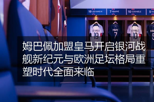 姆巴佩加盟皇马开启银河战舰新纪元与欧洲足坛格局重塑时代全面来临