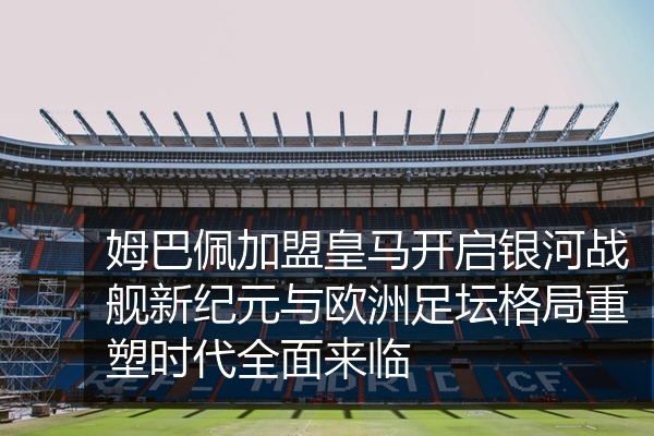 姆巴佩加盟皇马开启银河战舰新纪元与欧洲足坛格局重塑时代全面来临