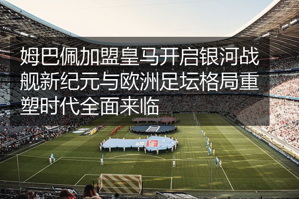 姆巴佩加盟皇马开启银河战舰新纪元与欧洲足坛格局重塑时代全面来临