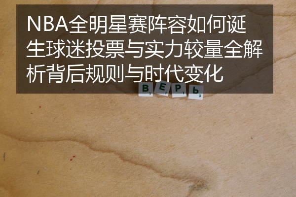 NBA全明星赛阵容如何诞生球迷投票与实力较量全解析背后规则与时代变化