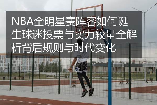 NBA全明星赛阵容如何诞生球迷投票与实力较量全解析背后规则与时代变化