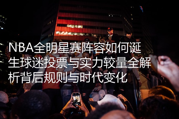 NBA全明星赛阵容如何诞生球迷投票与实力较量全解析背后规则与时代变化