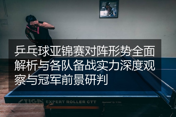 乒乓球亚锦赛对阵形势全面解析与各队备战实力深度观察与冠军前景研判