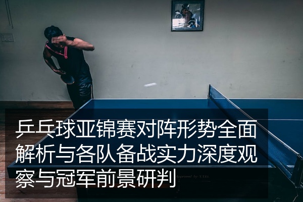乒乓球亚锦赛对阵形势全面解析与各队备战实力深度观察与冠军前景研判