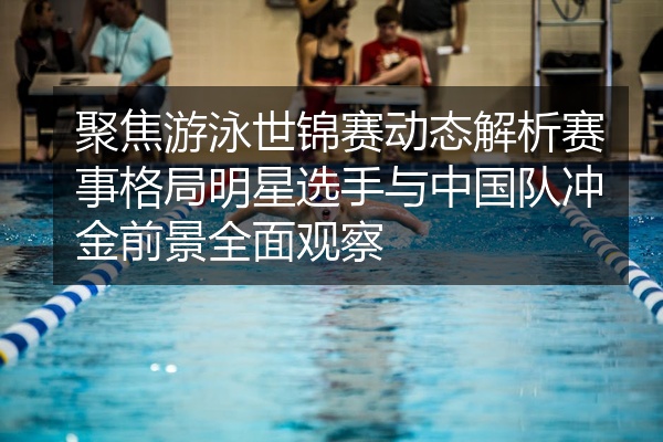 聚焦游泳世锦赛动态解析赛事格局明星选手与中国队冲金前景全面观察