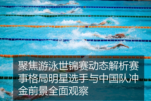 聚焦游泳世锦赛动态解析赛事格局明星选手与中国队冲金前景全面观察