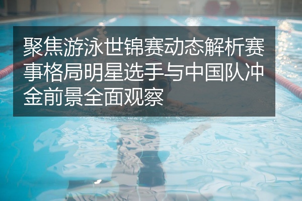 聚焦游泳世锦赛动态解析赛事格局明星选手与中国队冲金前景全面观察