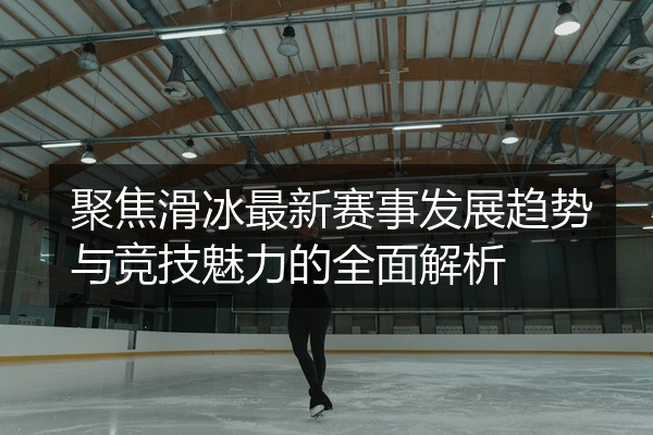 聚焦滑冰最新赛事发展趋势与竞技魅力的全面解析