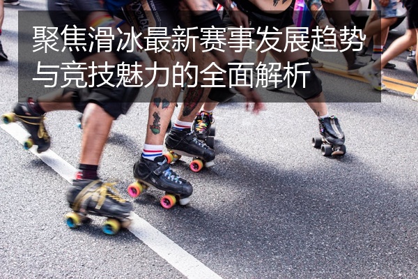 聚焦滑冰最新赛事发展趋势与竞技魅力的全面解析