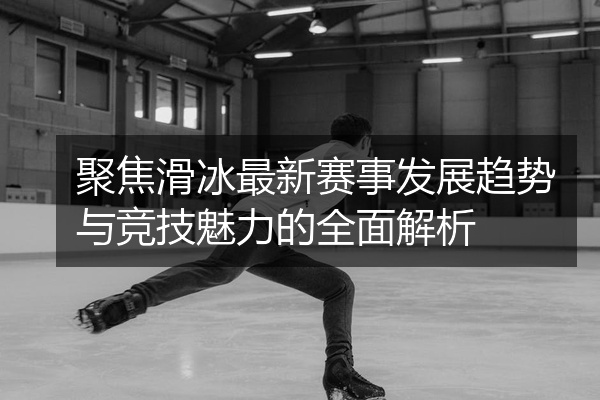 聚焦滑冰最新赛事发展趋势与竞技魅力的全面解析