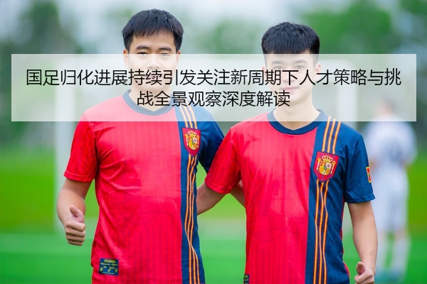 国足归化进展持续引发关注新周期下人才策略与挑战全景观察深度解读