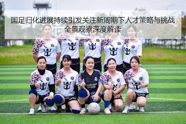 国足归化进展持续引发关注新周期下人才策略与挑战全景观察深度解读