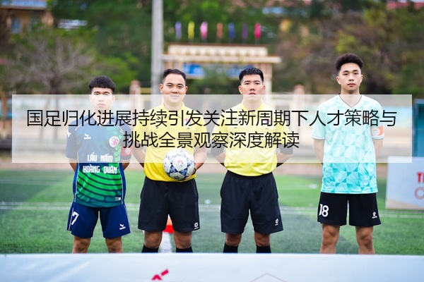 国足归化进展持续引发关注新周期下人才策略与挑战全景观察深度解读