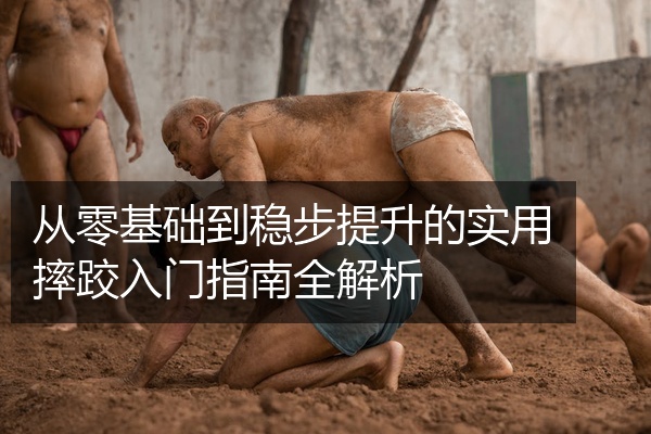 从零基础到稳步提升的实用摔跤入门指南全解析