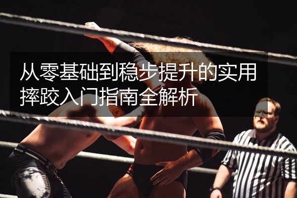 从零基础到稳步提升的实用摔跤入门指南全解析