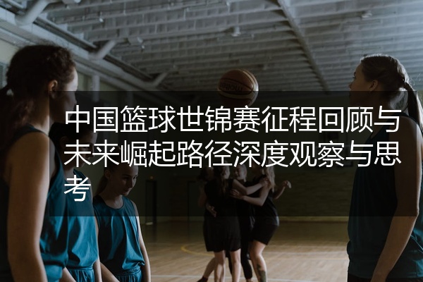 中国篮球世锦赛征程回顾与未来崛起路径深度观察与思考