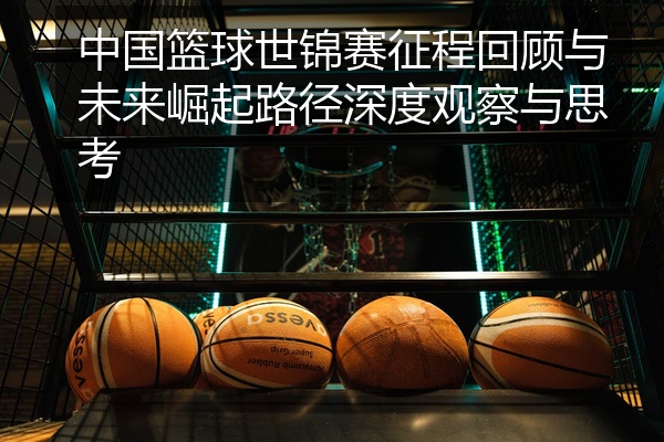 中国篮球世锦赛征程回顾与未来崛起路径深度观察与思考