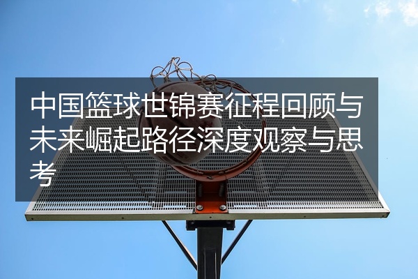 中国篮球世锦赛征程回顾与未来崛起路径深度观察与思考