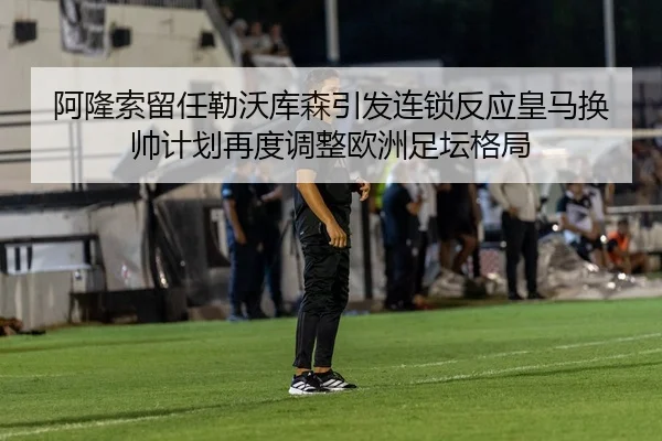 阿隆索留任勒沃库森引发连锁反应皇马换帅计划再度调整欧洲足坛格局